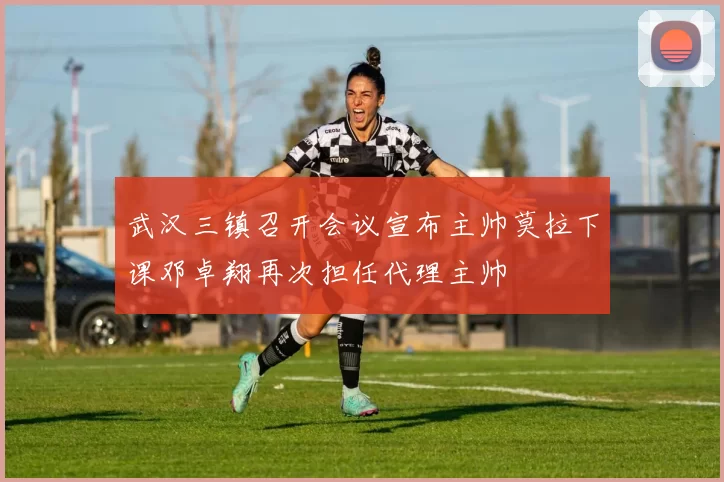武汉三镇召开会议宣布主帅莫拉下课邓卓翔再次担任代理主帅