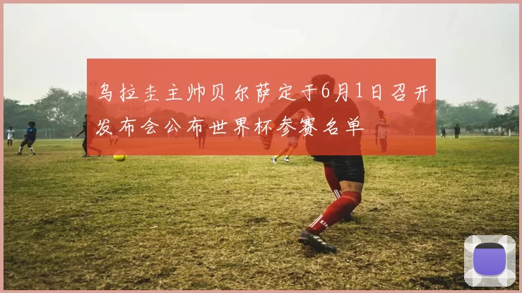 乌拉圭主帅贝尔萨定于6月1日召开发布会公布世界杯参赛名单