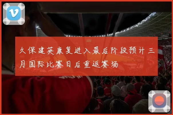 久保建英康复进入最后阶段预计三月国际比赛日后重返赛场