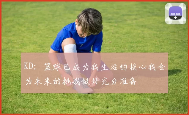 KD：篮球已成为我生活的核心我会为未来的挑战做好充分准备