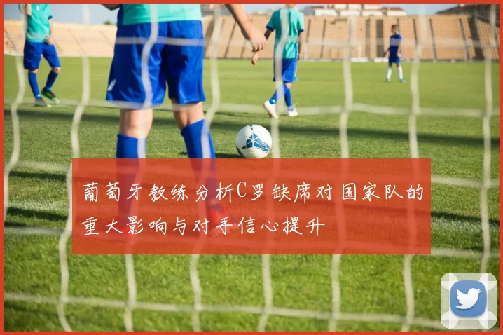 葡萄牙教练分析C罗缺席对国家队的重大影响与对手信心提升