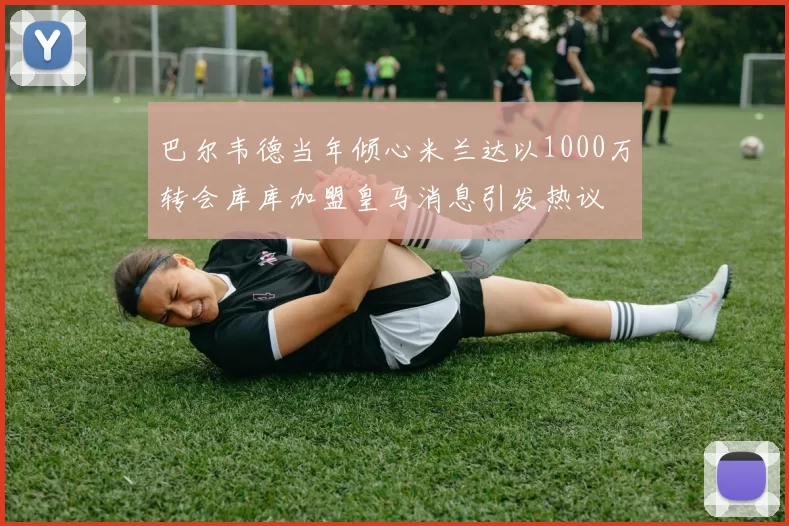 巴尔韦德当年倾心米兰达以1000万转会库库加盟皇马消息引发热议