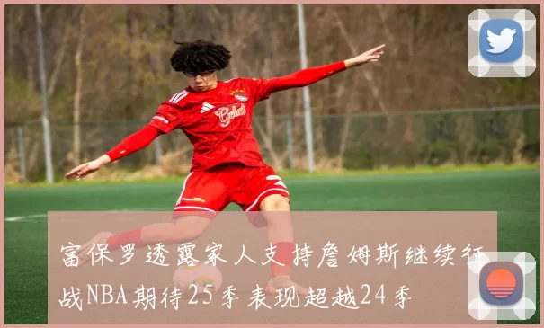 富保罗透露家人支持詹姆斯继续征战NBA期待25季表现超越24季