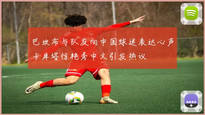 巴坎布与队友向中国球迷表达心声卡库塔惊艳秀中文引发热议