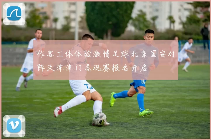 作客工体体验激情足球北京国安对阵天津津门虎观赛报名开启
