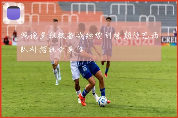 佩德罗积极备战继续训练期待巴西队补招机会来临