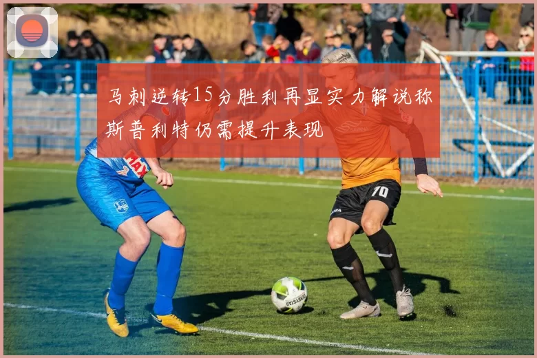马刺逆转15分胜利再显实力解说称斯普利特仍需提升表现