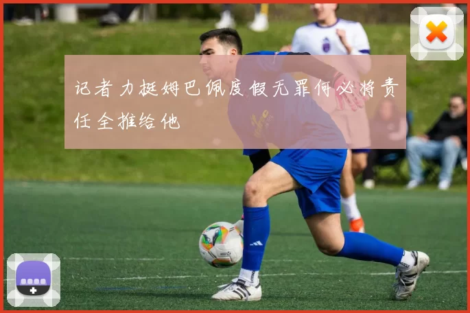 记者力挺姆巴佩度假无罪何必将责任全推给他