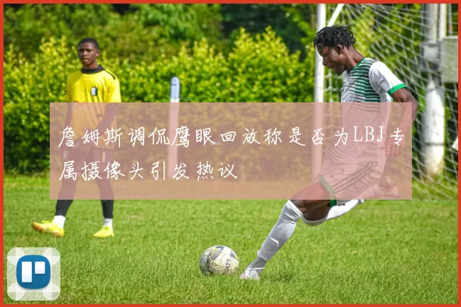 詹姆斯调侃鹰眼回放称是否为LBJ专属摄像头引发热议