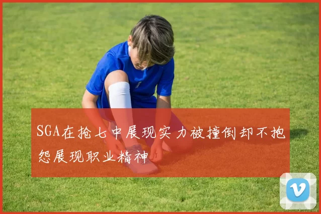SGA在抢七中展现实力被撞倒却不抱怨展现职业精神
