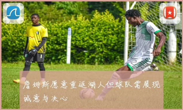 詹姆斯愿意重返湖人但球队需展现诚意与决心