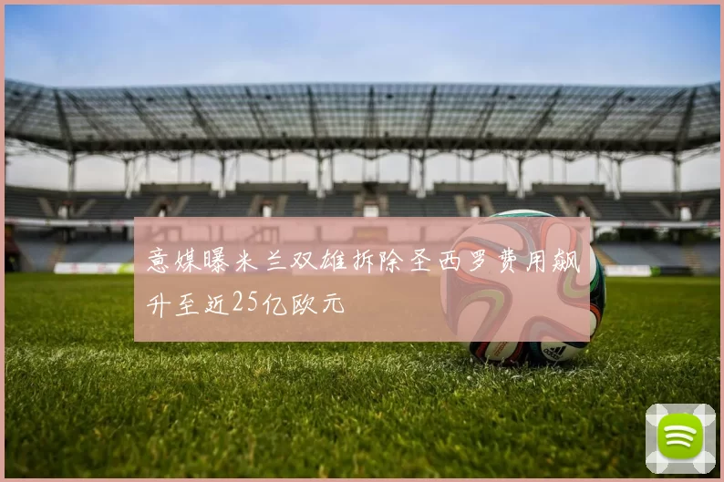 意媒曝米兰双雄拆除圣西罗费用飙升至近25亿欧元