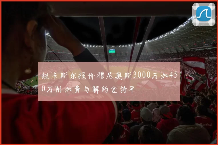 纽卡斯尔报价穆尼奥斯3000万加450万附加费与解约金持平