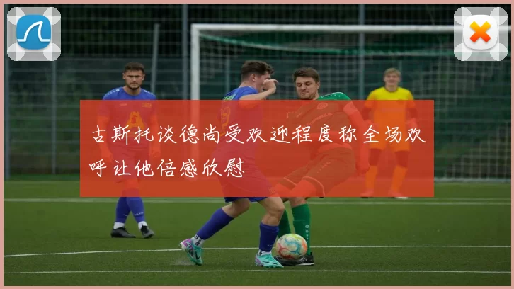 古斯托谈德尚受欢迎程度称全场欢呼让他倍感欣慰