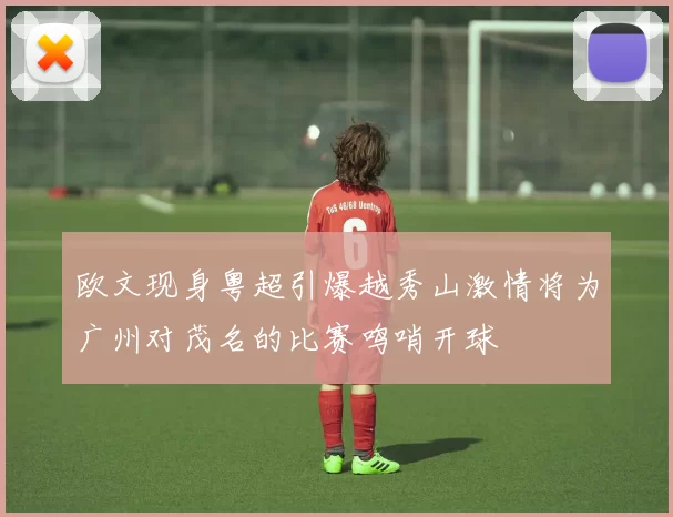 欧文现身粤超引爆越秀山激情将为广州对茂名的比赛鸣哨开球
