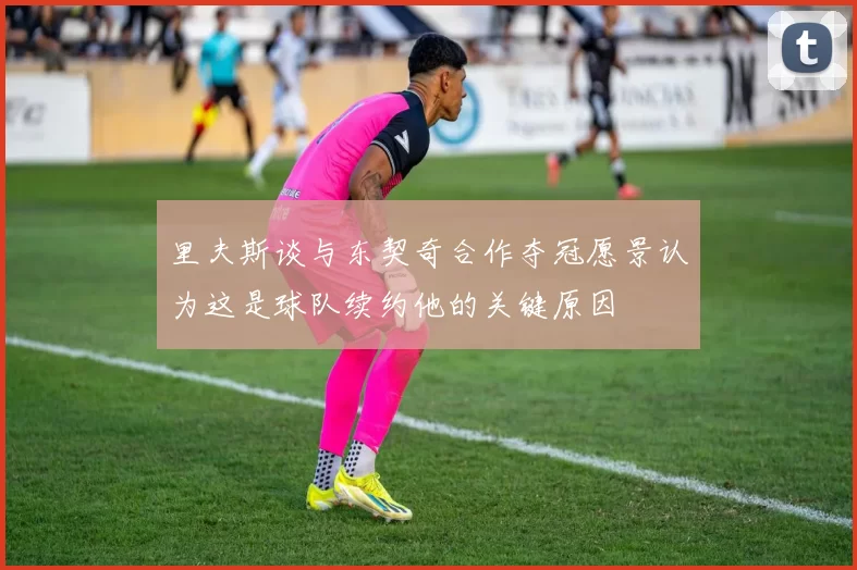 里夫斯谈与东契奇合作夺冠愿景认为这是球队续约他的关键原因