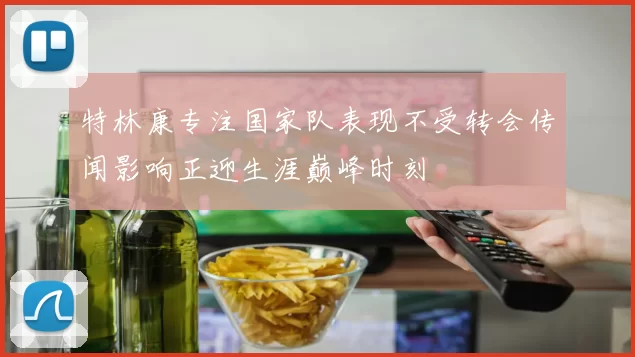 特林康专注国家队表现不受转会传闻影响正迎生涯巅峰时刻