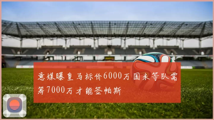 意媒曝皇马标价6000万国米等队需筹7000万才能签帕斯