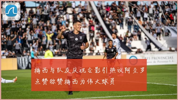 梅西与队友庆祝合影引热议阿圭罗点赞称赞梅西为伟大球员