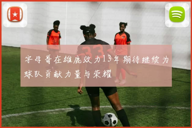 字母哥在雄鹿效力13年期待继续为球队贡献力量与荣耀