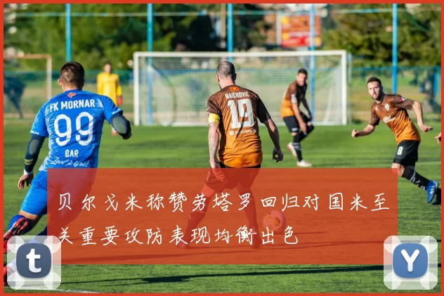 贝尔戈米称赞劳塔罗回归对国米至关重要攻防表现均衡出色
