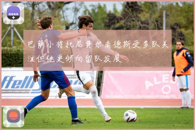巴萨小将托尼费尔南德斯受多队关注但他更倾向留队发展