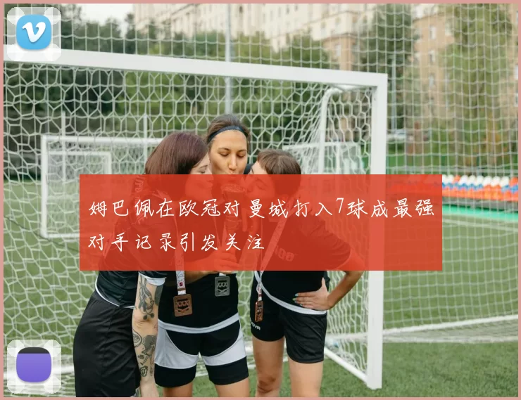姆巴佩在欧冠对曼城打入7球成最强对手记录引发关注