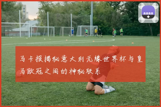 马卡报揭秘意大利无缘世界杯与皇马欧冠之间的神秘联系