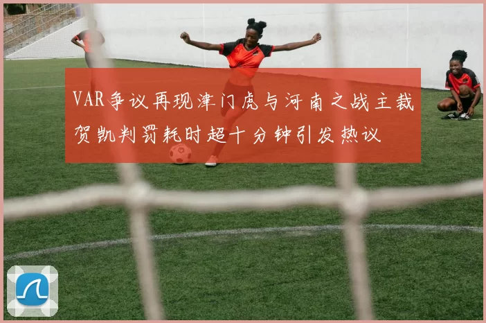 VAR争议再现津门虎与河南之战主裁贺凯判罚耗时超十分钟引发热议