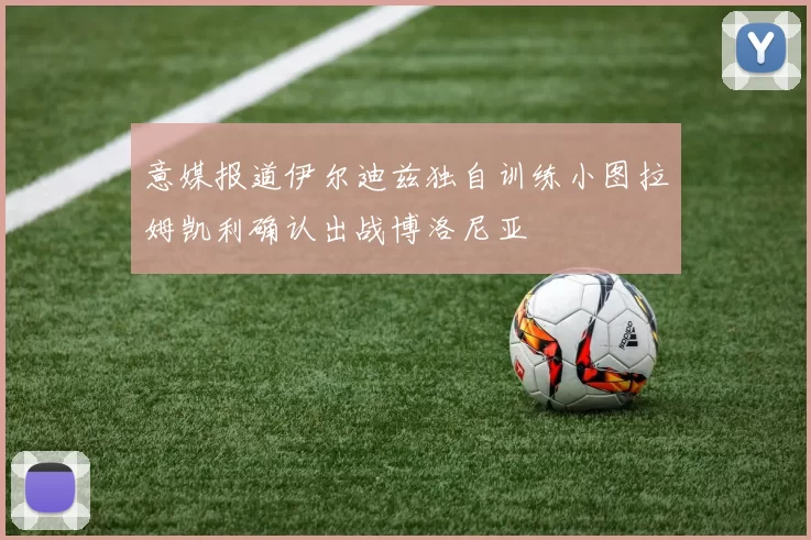 意媒报道伊尔迪兹独自训练小图拉姆凯利确认出战博洛尼亚